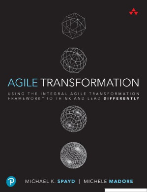 Agile Transformation: Using the Integral Agile Transformation FrameworkTM to Think and Lead Differently - Michael K. Spayd, Michele Madore