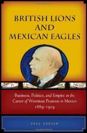 British Lions and Mexican Eagles. Business, Politics, and Empire in the Career of Weetman Pearson in Mexico, 1889-1919 - Paul Garner