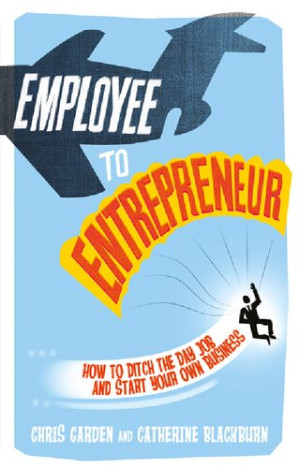 Employee to Entrepreneur: How to Ditch the Day Job & Start Your Own Business - Chris Garden, Catherine Blackburn