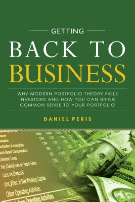 Getting Back to Business: Why Modern Portfolio Theory Fails Investors and How You Can Bring Common Sense to Your Portfolio By Daniel Peris