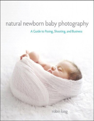 Natural Newborn Baby Photography: A Guide to Posing, Shooting, and Business - Robin Long