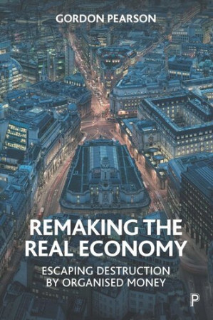 Remaking the Real Economy: Escaping Destruction by Organised Money - Gordon Pearson
