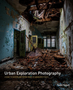 Urban Exploration Photography: A Guide to Creating and Editing Images of Abandoned Places - Todd Sipes